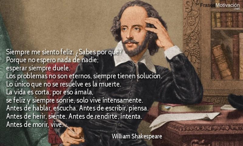 Siempre me siento feliz. ¿Sabes por qué? Porque no espero nada de nadie; esperar siempre duele. Los problemas no son eternos, siempre tienen solución. Lo único que no se resuelve es la muerte. La vida es corta, por eso ámala, se feliz y siempre sonríe, solo vive intensamente. Antes de hablar, escucha. Antes de escribir, piensa. Antes de herir, siente. Antes de rendirte, intenta. Antes de morir, vive. - William Shakespeare