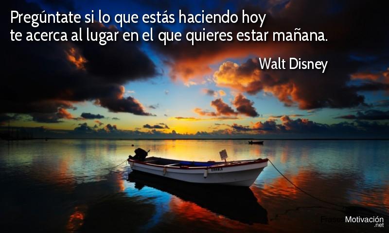Pregúntate si lo que estás haciendo hoy te acerca al lugar en el que quieres estar mañana. - Walt Disney